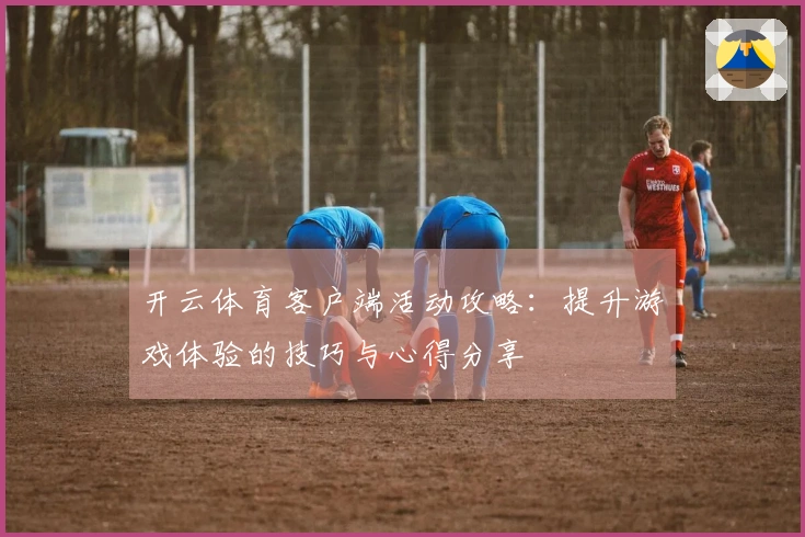 开云体育客户端活动攻略：提升游戏体验的技巧与心得分享