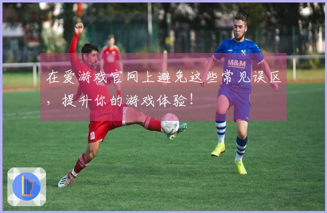 在爱游戏官网上避免这些常见误区，提升你的游戏体验！