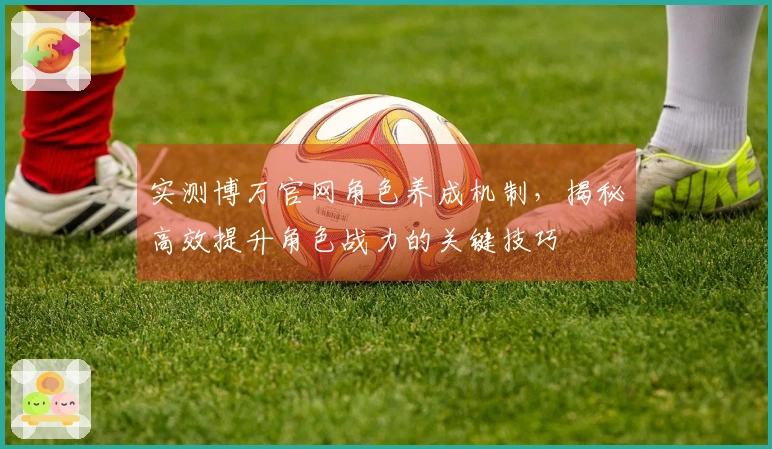 实测博万官网角色养成机制，揭秘高效提升角色战力的关键技巧